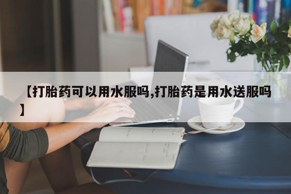 堕胎药网上可以购买吗【打胎药可以用水服吗,打胎药是用水送服吗】