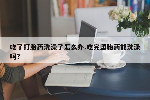 堕胎药网上可以购买吗吃了打胎药洗澡了怎么办.吃完堕胎药能洗澡吗？