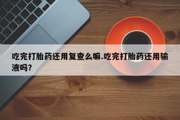 堕胎药网上可以购买吗吃完打胎药还用复查么嘛.吃完打胎药还用输液吗？