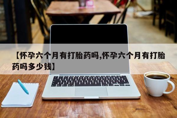 堕胎药网上可以购买吗【怀孕六个月有打胎药吗,怀孕六个月有打胎药吗多少钱】