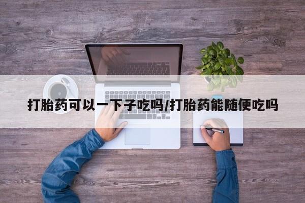 堕胎药网上可以购买吗打胎药可以一下子吃吗/打胎药能随便吃吗