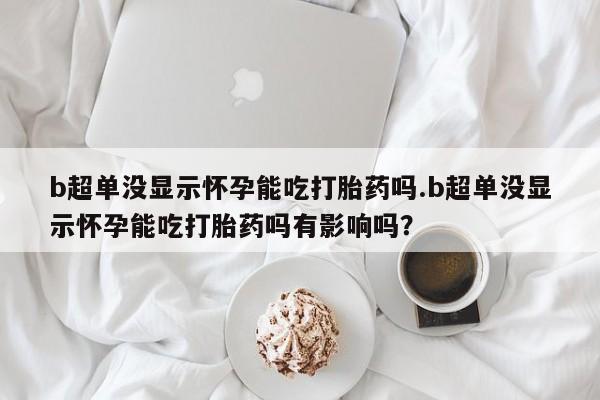 堕胎药网上可以购买吗b超单没显示怀孕能吃打胎药吗.b超单没显示怀孕能吃打胎药吗有影响吗？
