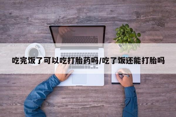 堕胎药网上可以购买吗吃完饭了可以吃打胎药吗/吃了饭还能打胎吗