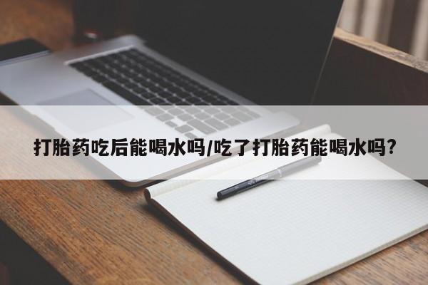堕胎药网上可以购买吗打胎药吃后能喝水吗/吃了打胎药能喝水吗?