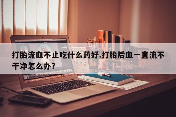 堕胎药网上可以购买吗打胎流血不止吃什么药好.打胎后血一直流不干净怎么办？