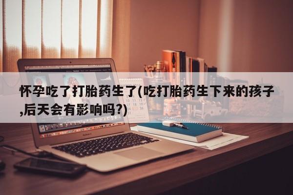 堕胎药网上可以购买吗怀孕吃了打胎药生了(吃打胎药生下来的孩子,后天会有影响吗?)