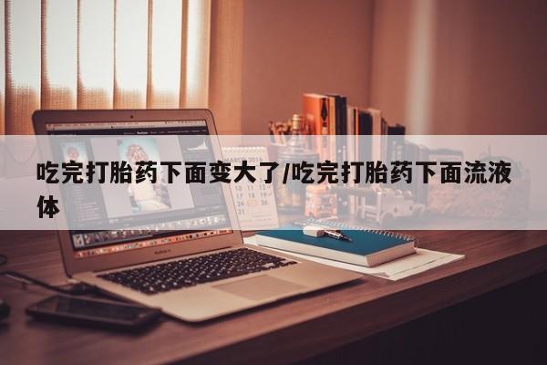 堕胎药网上可以购买吗吃完打胎药下面变大了/吃完打胎药下面流液体