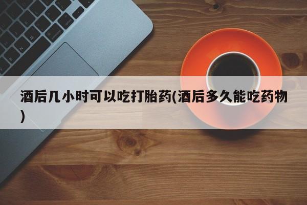 堕胎药网上可以购买吗酒后几小时可以吃打胎药(酒后多久能吃药物)
