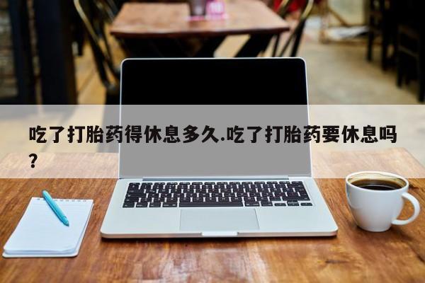 堕胎药网上可以购买吗吃了打胎药得休息多久.吃了打胎药要休息吗？