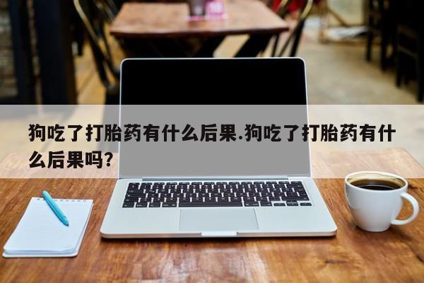 堕胎药网上可以购买吗狗吃了打胎药有什么后果.狗吃了打胎药有什么后果吗？