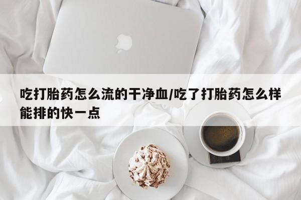 堕胎药网上可以购买吗吃打胎药怎么流的干净血/吃了打胎药怎么样能排的快一点