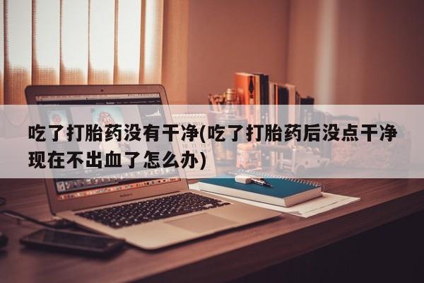 堕胎药网上可以购买吗吃了打胎药没有干净(吃了打胎药后没点干净现在不出血了怎么办)