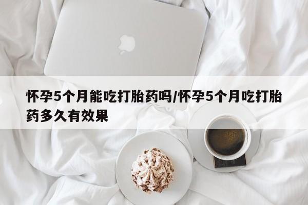 堕胎药网上可以购买吗怀孕5个月能吃打胎药吗/怀孕5个月吃打胎药多久有效果