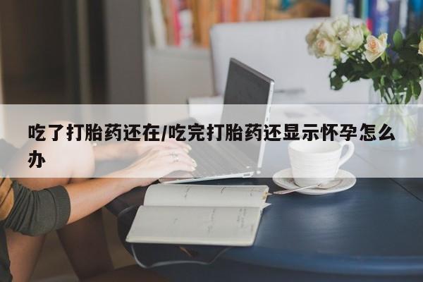 堕胎药网上可以购买吗吃了打胎药还在/吃完打胎药还显示怀孕怎么办