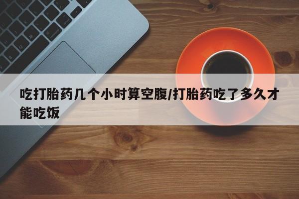 堕胎药网上可以购买吗吃打胎药几个小时算空腹/打胎药吃了多久才能吃饭
