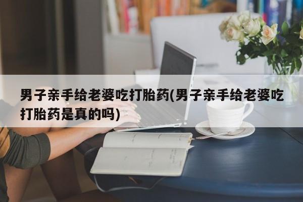 堕胎药网上可以购买吗男子亲手给老婆吃打胎药(男子亲手给老婆吃打胎药是真的吗)