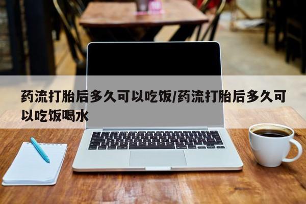 堕胎药网上可以购买吗药流打胎后多久可以吃饭/药流打胎后多久可以吃饭喝水