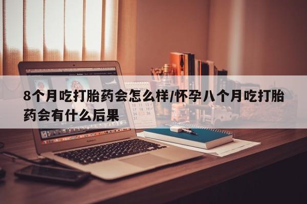 堕胎药网上可以购买吗8个月吃打胎药会怎么样/怀孕八个月吃打胎药会有什么后果