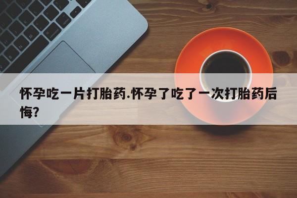 堕胎药网上可以购买吗怀孕吃一片打胎药.怀孕了吃了一次打胎药后悔？
