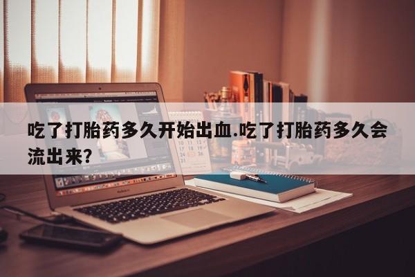 堕胎药网上可以购买吗吃了打胎药多久开始出血.吃了打胎药多久会流出来？