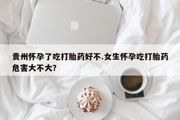 堕胎药网上可以购买吗贵州怀孕了吃打胎药好不.女生怀孕吃打胎药危害大不大？