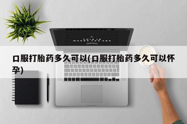 堕胎药网上可以购买吗口服打胎药多久可以(口服打胎药多久可以怀孕)