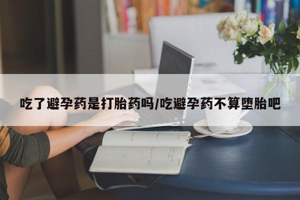 堕胎药网上可以购买吗吃了避孕药是打胎药吗/吃避孕药不算堕胎吧