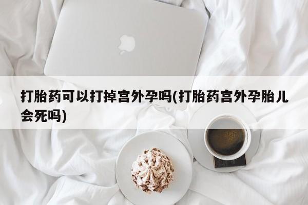 堕胎药网上可以购买吗打胎药可以打掉宫外孕吗(打胎药宫外孕胎儿会死吗)