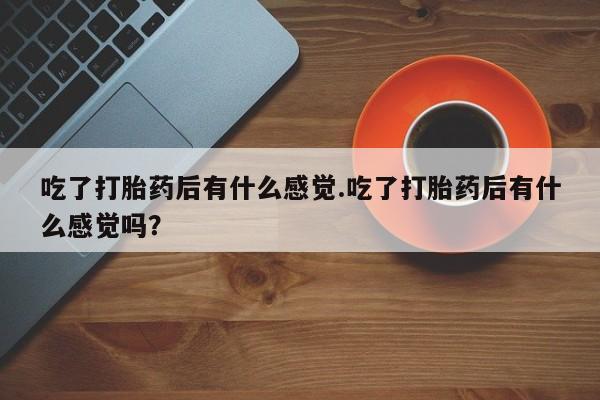 堕胎药网上可以购买吗吃了打胎药后有什么感觉.吃了打胎药后有什么感觉吗？