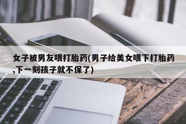 堕胎药网上可以购买吗女子被男友喂打胎药(男子给美女喂下打胎药,下一刻孩子就不保了)