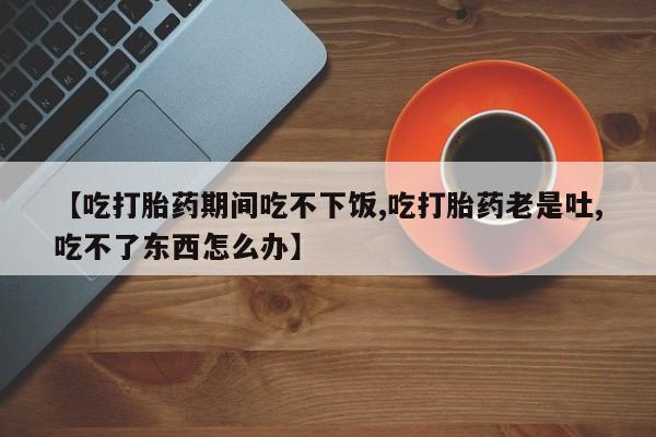 堕胎药网上可以购买吗【吃打胎药期间吃不下饭,吃打胎药老是吐,吃不了东西怎么办】