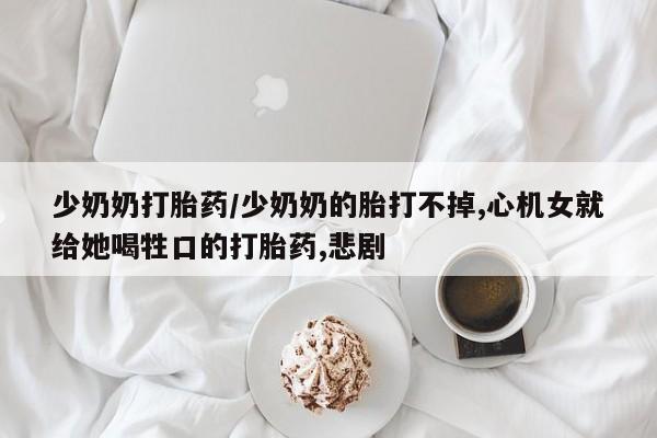 堕胎药网上可以购买吗少奶奶打胎药/少奶奶的胎打不掉,心机女就给她喝牲口的打胎药,悲剧