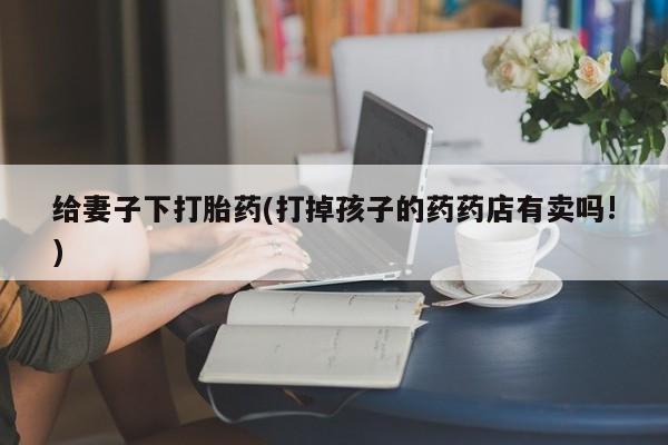 堕胎药网上可以购买吗给妻子下打胎药(打掉孩子的药药店有卖吗!)