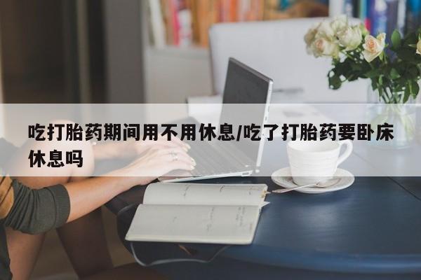 堕胎药网上可以购买吗吃打胎药期间用不用休息/吃了打胎药要卧床休息吗