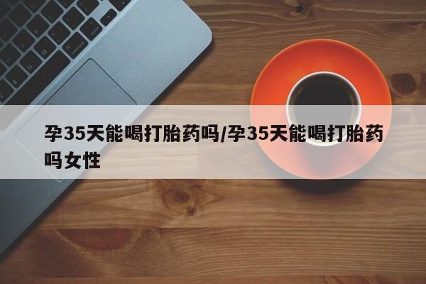 堕胎药网上可以购买吗孕35天能喝打胎药吗/孕35天能喝打胎药吗女性