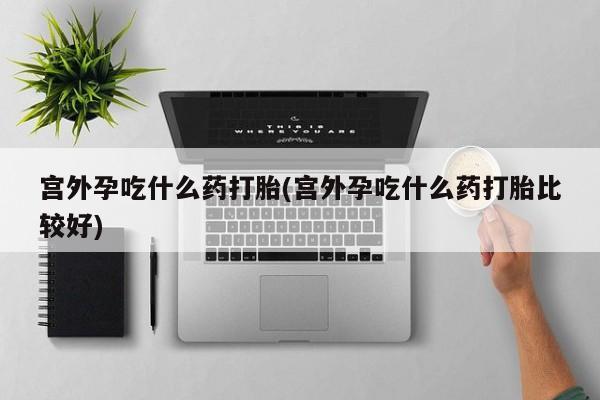 堕胎药网上可以购买吗宫外孕吃什么药打胎(宫外孕吃什么药打胎比较好)