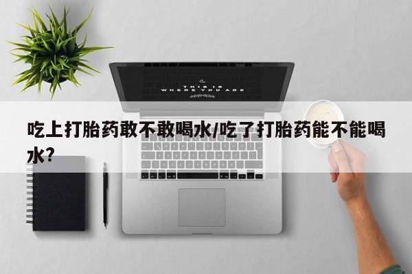堕胎药网上可以购买吗吃上打胎药敢不敢喝水/吃了打胎药能不能喝水?