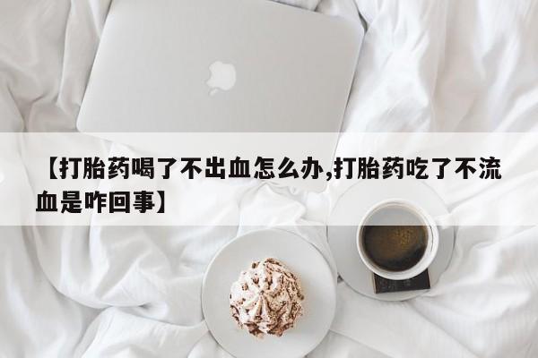 堕胎药网上可以购买吗【打胎药喝了不出血怎么办,打胎药吃了不流血是咋回事】