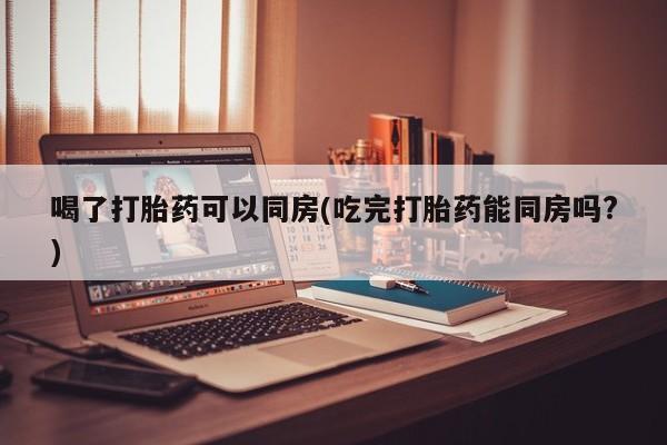 堕胎药网上可以购买吗喝了打胎药可以同房(吃完打胎药能同房吗?)