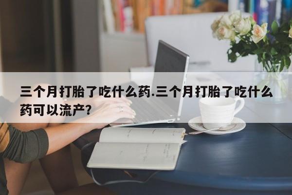 堕胎药网上可以购买吗三个月打胎了吃什么药.三个月打胎了吃什么药可以流产？