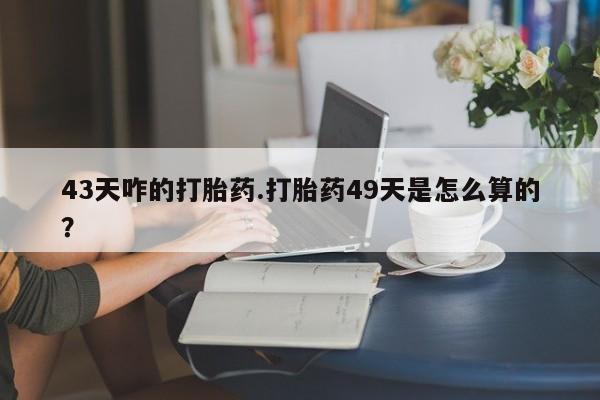 堕胎药网上可以购买吗43天咋的打胎药.打胎药49天是怎么算的？