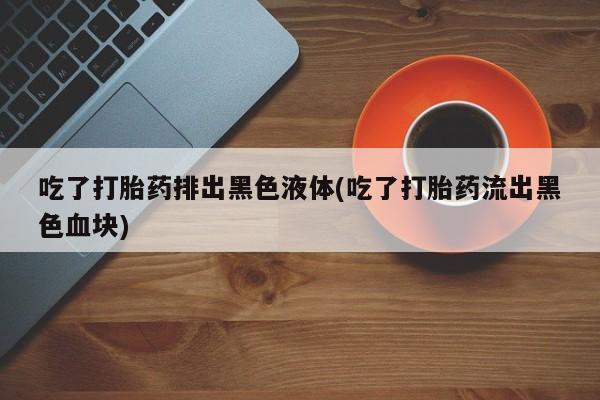 堕胎药网上可以购买吗吃了打胎药排出黑色液体(吃了打胎药流出黑色血块)