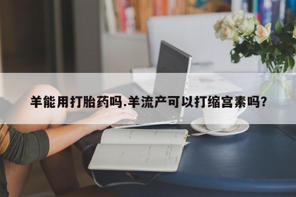 堕胎药网上可以购买吗羊能用打胎药吗.羊流产可以打缩宫素吗？