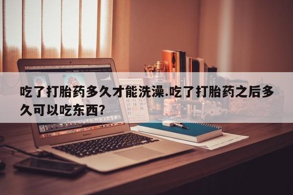 堕胎药网上可以购买吗吃了打胎药多久才能洗澡.吃了打胎药之后多久可以吃东西？