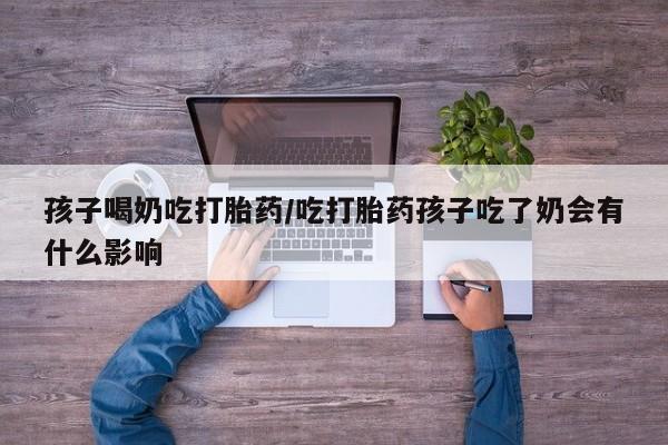 堕胎药网上可以购买吗孩子喝奶吃打胎药/吃打胎药孩子吃了奶会有什么影响