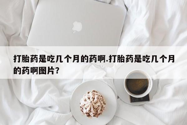 堕胎药网上可以购买吗打胎药是吃几个月的药啊.打胎药是吃几个月的药啊图片？