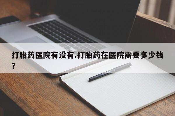 堕胎药网上可以购买吗打胎药医院有没有.打胎药在医院需要多少钱？