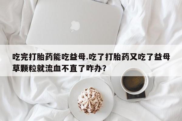 堕胎药网上可以购买吗吃完打胎药能吃益母.吃了打胎药又吃了益母草颗粒就流血不直了咋办？