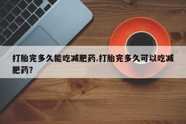 堕胎药网上可以购买吗打胎完多久能吃减肥药.打胎完多久可以吃减肥药？