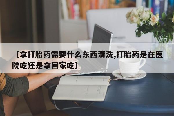 堕胎药网上可以购买吗【拿打胎药需要什么东西清洗,打胎药是在医院吃还是拿回家吃】